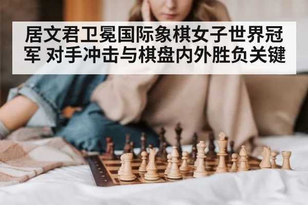 居文君卫冕国际象棋女子世界冠军 对手冲击与棋盘内外胜负关键