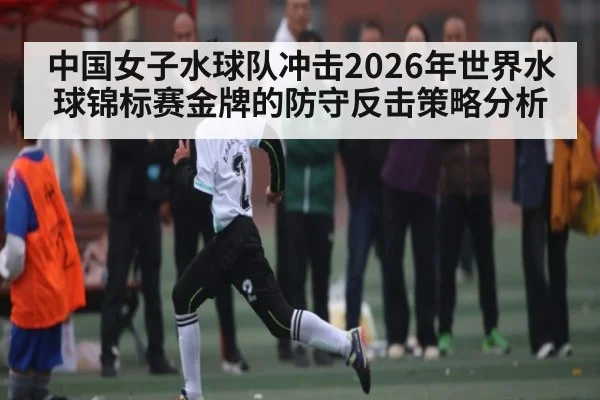 中国女子水球队冲击2026年世界水球锦标赛金牌的防守反击策略分析